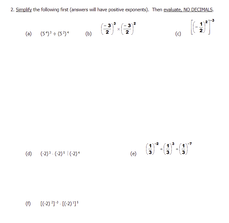 2. Simplify the following first (answers will have positive exponents). Then evaluate, NO DECIMALS.
(a)
(d)
(f)
(54) ³ ÷ (5²) 4
(-2) ³- (-2) 5 (-2) 4
[(-2) ²]³3 - [(-2) ¹] 5
(b)
2
3
2
(e)
3
3
(c)
_
2
-3