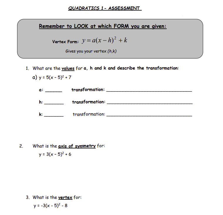 2.
Remember to LOOK at which FORM you are given:
Vertex Form: y = a(x − h)² + k
Gives you your vertex (h,k)
1. What are the values for a, h and k and describe the transformation:
a) y = 5(x - 5)² + 7
a:
QUADRATICS 1- ASSESSMENT
h:
k:
transformation:
transformation:
transformation:
What is the axis of symmetry for:
y = 3(x - 5)² +6
3. What is the vertex for:
y = -3(x - 5)² - 8