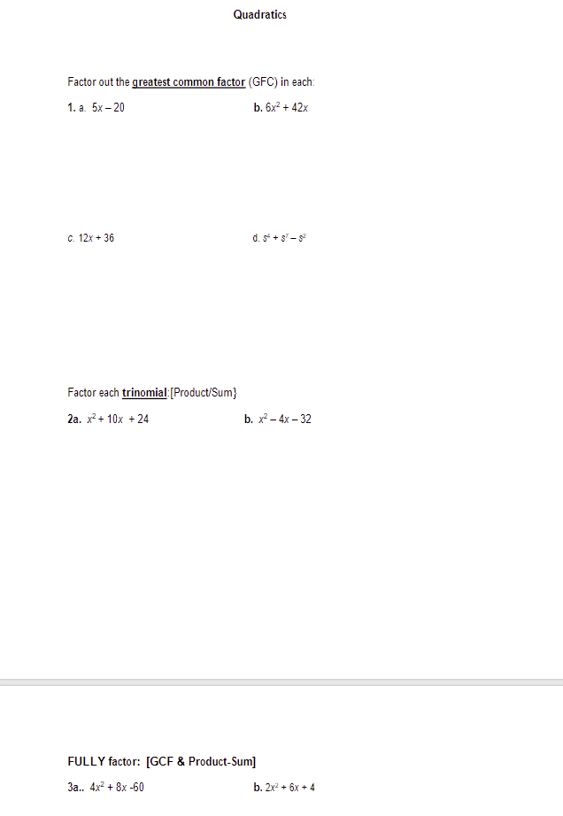 Quadratics
Factor out the greatest common factor (GFC) in each:
1. a. 5x-20
b. 6x² + 42x
c. 12x + 36
Factor each trinomial:[Product/Sum}
2a. x² + 10x + 24
d. 5° +57-82
b. x² - 4x - 32
FULLY factor: [GCF & Product-Sum]
3a.. 4x² + 8x -60
b. 2x2 + 6x + 4