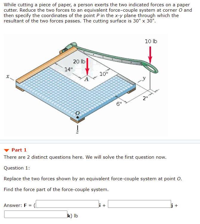 While cutting a piece of paper, a person exerts the two indicated forces on a paper
cutter. Reduce the two forces to an equivalent force-couple system at corner O and
then specify the coordinates of the point P in the x-y plane through which the
resultant of the two forces passes. The cutting surface is 30" x 30".
10 lb
20 lb
14"
10"
x.
2"
6"
Part 1
There are 2 distinct questions here. We will solve the first question now.
Question 1:
Replace the two forces shown by an equivalent force-couple system at point 0.
Find the force part of the force-couple system.
Answer: F =
i +
j+
k) lb
