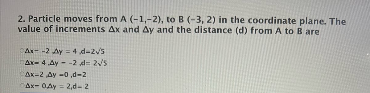 2. Particle moves from A (-1,-2), to B (-3, 2) in the coordinate plane. The
value of increments Ax and Ay and the distance (d) from A to B are
Ax= -2 ,Ay = 4 ,d=2/5
Ax= 4 ,Ay = -2 ,d= 2/5
Ax=2 ,Ay =0 ,d=2
OAx= 0,Ay = 2,d= 2
