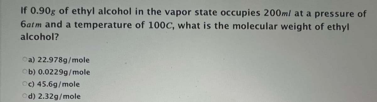 If 0.90g of ethyl alcohol in the vapor state occupies 200ml at a pressure of
6atm and a temperature of 100C, what is the molecular weight of ethyl
alcohol?
Oa) 22.978g/mole
Ob) 0.0229g/mole
Oc) 45.6g/mole
Od) 2.32g/mole
