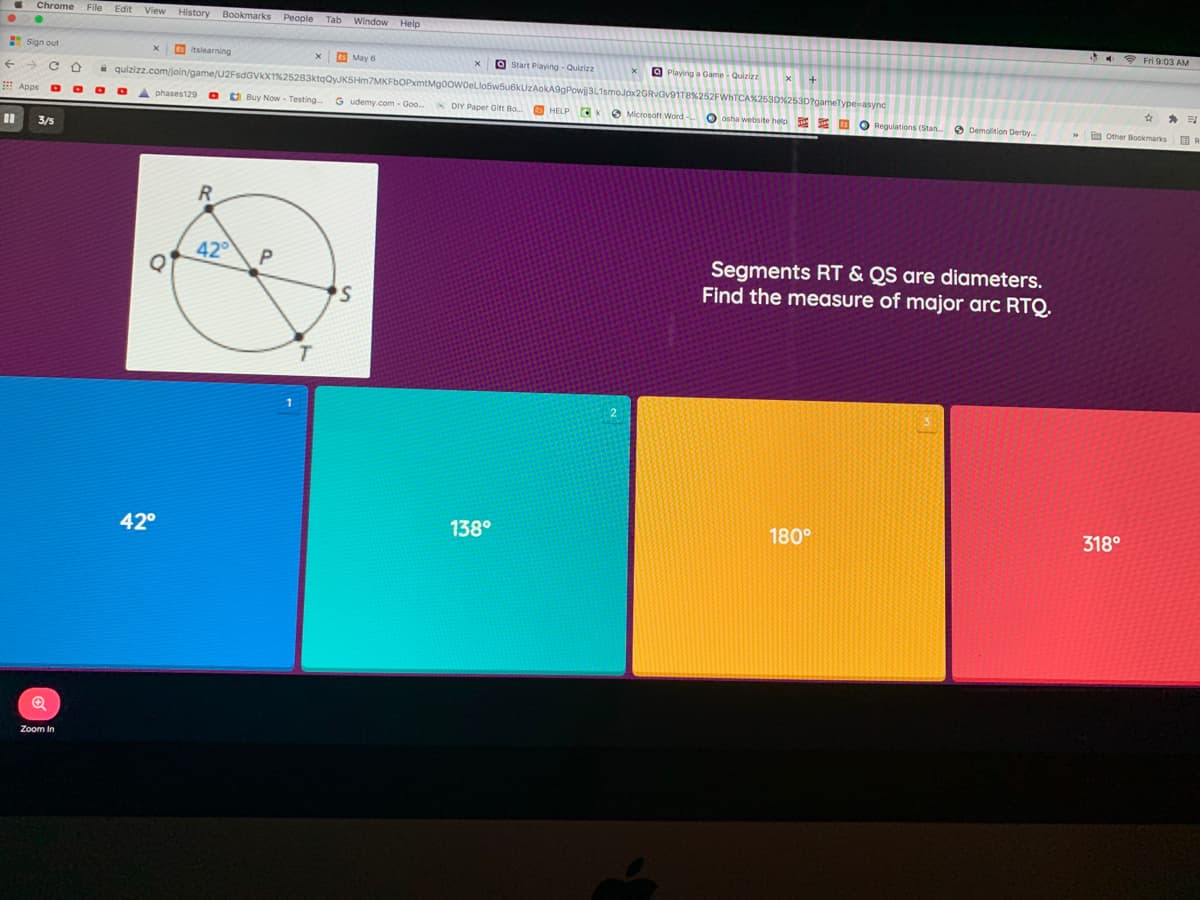 Chrome
File Edit View History Bookmarks People
Tab
Window Help
* Fri 9:03 AM
Sign out
O itslearning
E May 6
O Start Playing - Quizizz
quizizz.com/join/game/U2FSDGVX1%25283ktqQyJKSHm7MKFbOPxmtMgOowoeLlo5w5u6kUzAokA9gPowij3L
O Playing a Game - Quizizz
E Apps
A phases129 O Buy Now - Testing
G udemy.com - Goo.
*DIY Paper Git Bo O HELP CKO Microsoft Word-
O osha webisite helo E O O Regulations (Stan.
O Demolition Derby.
E Other Bookmarks OR
3/5
42
Segments RT & QS are diameters.
Find the measure of major arc RTQ.
42°
138°
180°
318°
Zoom In
