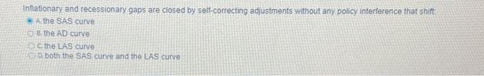 Inflationary and recessionary gaps are closed by self-correcting adjustments without any policy interference that shift
A the SAS curve
B. the AD curve
the LAS curve
both the SAS curve and the LAS curve