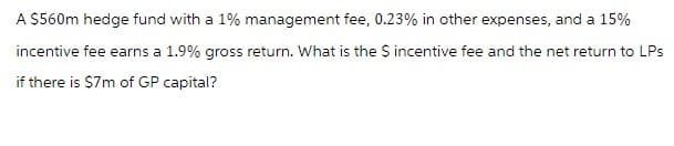 A $560m hedge fund with a 1% management fee, 0.23% in other expenses, and a 15%
incentive fee earns a 1.9% gross return. What is the $ incentive fee and the net return to LPs
if there is $7m of GP capital?