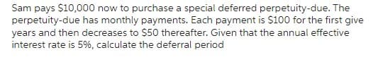 Sam pays $10,000 now to purchase a special deferred perpetuity-due. The
perpetuity-due has monthly payments. Each payment is $100 for the first give
years and then decreases to $50 thereafter. Given that the annual effective
interest rate is 5%, calculate the deferral period