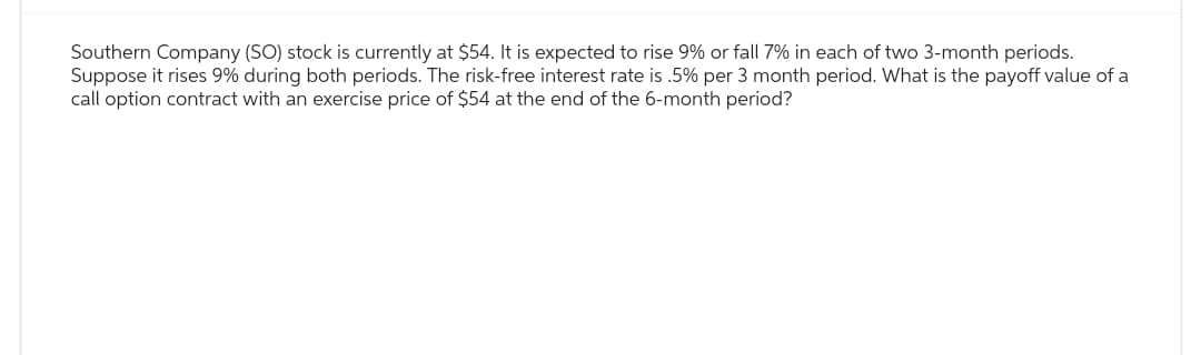 Southern Company (SO) stock is currently at $54. It is expected to rise 9% or fall 7% in each of two 3-month periods.
Suppose it rises 9% during both periods. The risk-free interest rate is .5% per 3 month period. What is the payoff value of a
call option contract with an exercise price of $54 at the end of the 6-month period?