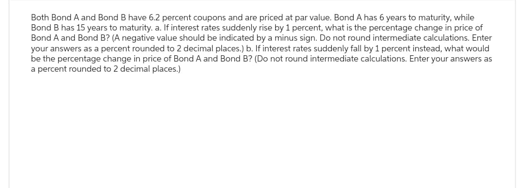 Both Bond A and Bond B have 6.2 percent coupons and are priced at par value. Bond A has 6 years to maturity, while
Bond B has 15 years to maturity. a. If interest rates suddenly rise by 1 percent, what is the percentage change in price of
Bond A and Bond B? (A negative value should be indicated by a minus sign. Do not round intermediate calculations. Enter
your answers as a percent rounded to 2 decimal places.) b. If interest rates suddenly fall by 1 percent instead, what would
be the percentage change in price of Bond A and Bond B? (Do not round intermediate calculations. Enter your answers as
a percent rounded to 2 decimal places.)