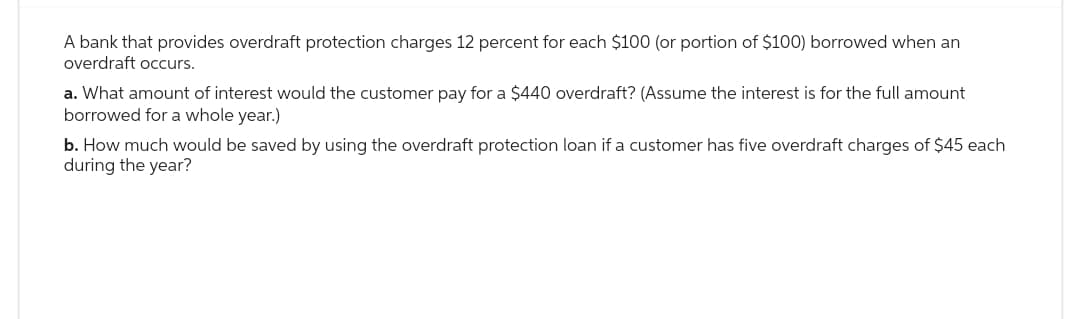 A bank that provides overdraft protection charges 12 percent for each $100 (or portion of $100) borrowed when an
overdraft occurs.
a. What amount of interest would the customer pay for a $440 overdraft? (Assume the interest is for the full amount
borrowed for a whole year.)
b. How much would be saved by using the overdraft protection loan if a customer has five overdraft charges of $45 each
during the year?