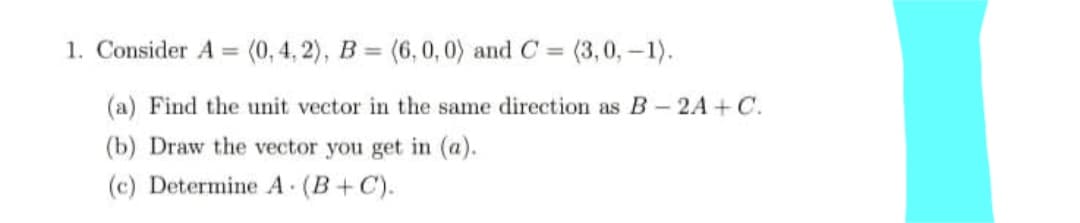 1. Consider A = (0,4, 2), B = (6, 0,0) and C = (3,0,-1).
%3D
%3D
%3D
(a) Find the unit vector in the same direction as B- 2A+ C.
(b) Draw the vector you get in (a).
(c) Determine A (B+C).
