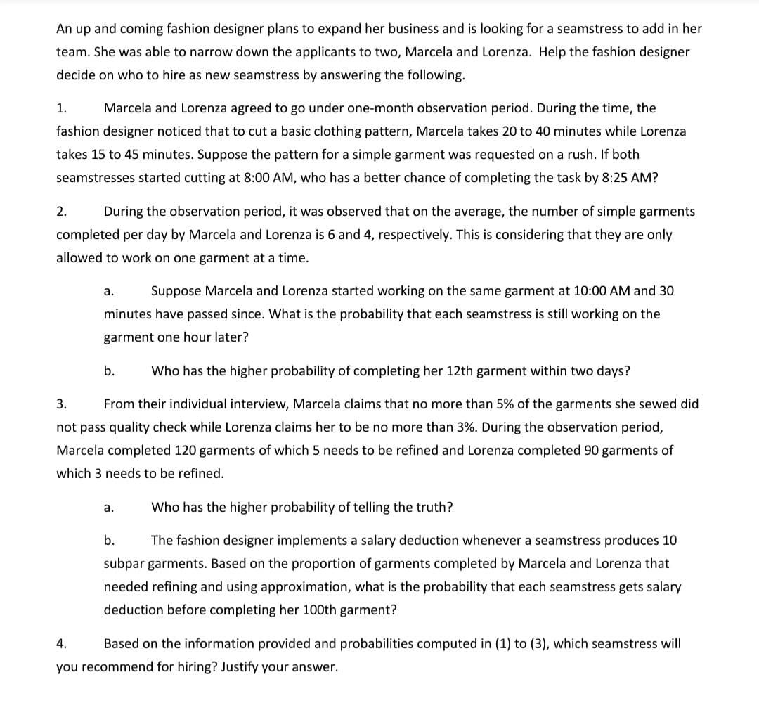 An up and coming fashion designer plans to expand her business and is looking for a seamstress to add in her
team. She was able to narrow down the applicants to two, Marcela and Lorenza. Help the fashion designer
decide on who to hire as new seamstress by answering the following.
1.
Marcela and Lorenza agreed to go under one-month observation period. During the time, the
fashion designer noticed that to cut a basic clothing pattern, Marcela takes 20 to 40 minutes while Lorenza
takes 15 to 45 minutes. Suppose the pattern for a simple garment was requested on a rush. If both
seamstresses started cutting at 8:00 AM, who has a better chance of completing the task by 8:25 AM?
2.
During the observation period, it was observed that on the average, the number of simple garments
completed per day by Marcela and Lorenza is 6 and 4, respectively. This is considering that they are only
allowed to work on one garment at a time.
а.
Suppose Marcela and Lorenza started working on the same garment at 10:00 AM and 30
minutes have passed since. What is the probability that each seamstress is still working on the
garment one hour later?
b.
Who has the higher probability of completing her 12th garment within two days?
3.
From their individual interview, Marcela claims that no more than 5% of the garments she sewed did
not pass quality check while Lorenza claims her to be no more than 3%. During the observation period,
Marcela completed 120 garments of which 5 needs to be refined and Lorenza completed 90 garments of
which 3 needs to be refined.
а.
Who has the higher probability of telling the truth?
b.
The fashion designer implements a salary deduction whenever a seamstress produces 10
subpar garments. Based on the proportion of garments completed by Marcela and Lorenza that
needed refining and using approximation, what is the probability that each seamstress gets salary
deduction before completing her 100th garment?
4.
Based on the information provided and probabilities computed in (1) to (3), which seamstress will
you recommend for hiring? Justify your answer.
