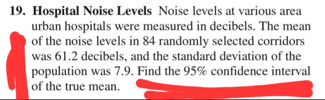 19. Hospital Noise Levels Noise levels at various area
urban hospitals were measured in decibels. The mean
of the noise levels in 84 randomly selected corridors
was 61.2 decibels, and the standard deviation of the
population was 7.9. Find the 95% confidence interval
of the true mean.
