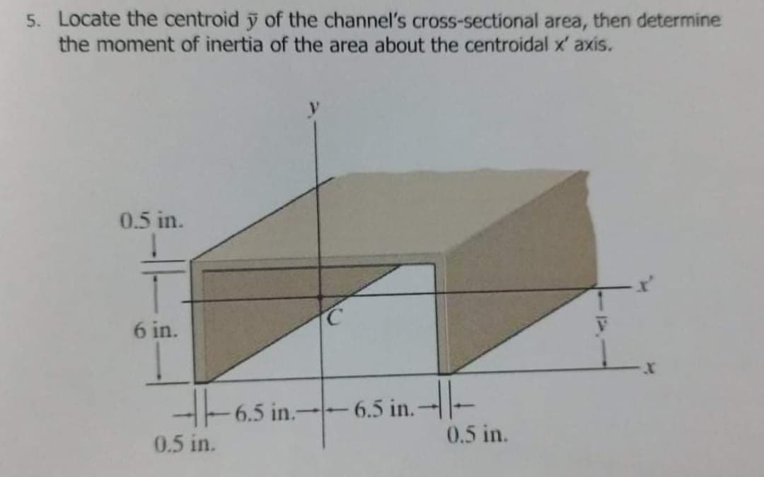 5. Locate the centroid y of the channel's cross-sectional area, then determine
the moment of inertia of the area about the centroidal x' axis.
0.5 in.
T
6 in.
6.5 in.-6.5 in.
0.5 in.
0.5 in.
