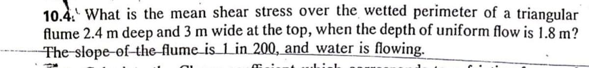 10.4. What is the mean shear stress over the wetted perimeter of a triangular
flume 2.4 m deep and 3 m wide at the top, when the depth of uniform flow is 1.8 m?
The-slope-of-the flume is Lin 200, and water is flowing.
