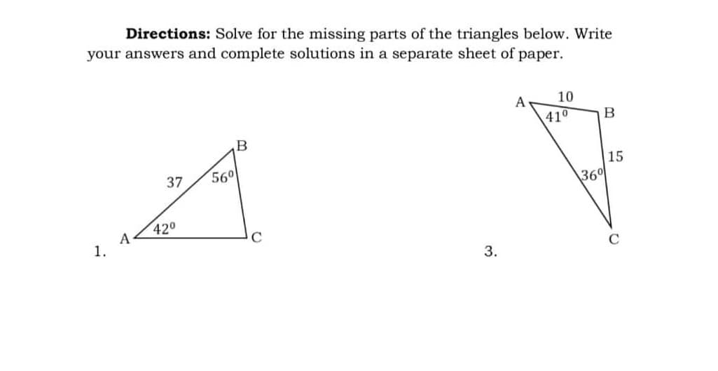 Directions: Solve for the missing parts of the triangles below. Write
your answers and complete solutions in a separate sheet of paper.
10
A
B
B
37 56⁰
A
42⁰
1.
A
3.
41⁰
36⁰
15
C