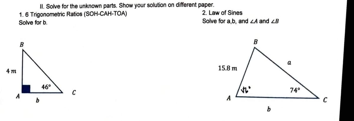 4m
II. Solve for the unknown parts. Show your solution on different paper.
1.6 Trigonometric Ratios (SOH-CAH-TOA)
Solve for b.
B
C
A
b
46°
2. Law of Sines
Solve for a,b, and ZA and LB
B
15.8 m
A
b
a
74°
C