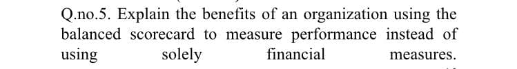 Q.no.5. Explain the benefits of an organization using the
balanced scorecard to measure performance instead of
using
solely
financial
measures.
