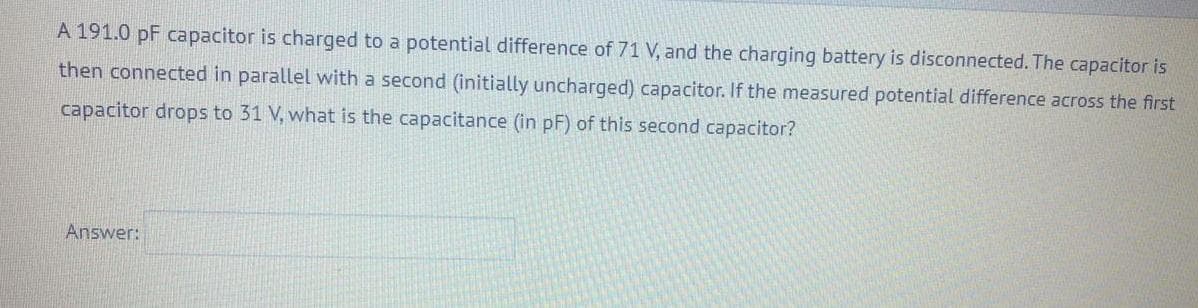 A 191.0 pF capacitor is charged to a potential difference of 71 V, and the charging battery is disconnected. The capacitor is
then connected in parallel with a second (initially uncharged) capacitor. If the measured potential difference across the first
capacitor drops to 31 V, what is the capacitance (in pF) of this second capacitor?
Answer:
