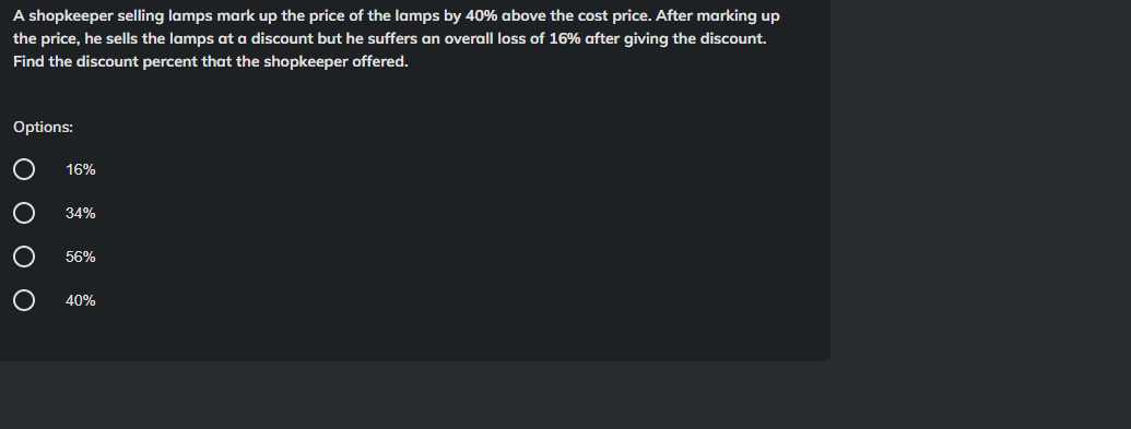 A shopkeeper selling lamps mark up the price of the lamps by 40% above the cost price. After marking up
the price, he sells the lamps at a discount but he suffers an overall loss of 16% after giving the discount.
Find the discount percent that the shopkeeper offered.
Options:
0 0 0 0
16%
34%
56%
40%