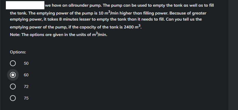 we have an allrounder pump. The pump can be used to empty the tank as well as to fill
the tank. The emptying power of the pump is 10 m³/min higher than filling power. Because of greater
emptying power, it takes 8 minutes lesser to empty the tank than it needs to fill. Can you tell us the
emptying power of the pump, if the capacity of the tank is 2400 m³.
Note: The options are given in the units of m³/min.
Options:
O
O
50
60
72
75