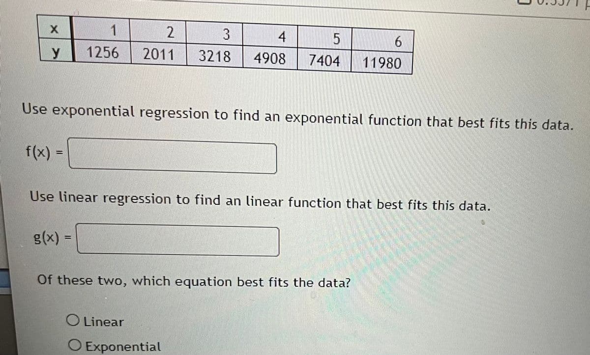 Y
f(x) =
1
1256
2
3
4
2011 3218 4908
Use exponential regression to find an exponential function that best fits this data.
g(x) =
5
6
7404 11980
Use linear regression to find an linear function that best fits this data.
Of these two, which equation best fits the data?
O Linear
O Exponential