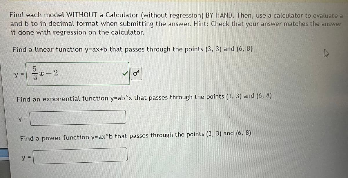 Find each model WITHOUT a Calculator (without regression) BY HAND. Then, use a calculator to evaluate a
and b to in decimal format when submitting the answer. Hint: Check that your answer matches the answer
if done with regression on the calculator.
Find a linear function y-ax+b that passes through the points (3, 3) and (6, 8)
Y =
Y =
I – 2
Find an exponential function y-ab^x that passes through the points (3, 3) and (6, 8)
O
y =
Find a power function y-ax^b that passes through the points (3, 3) and (6, 8)