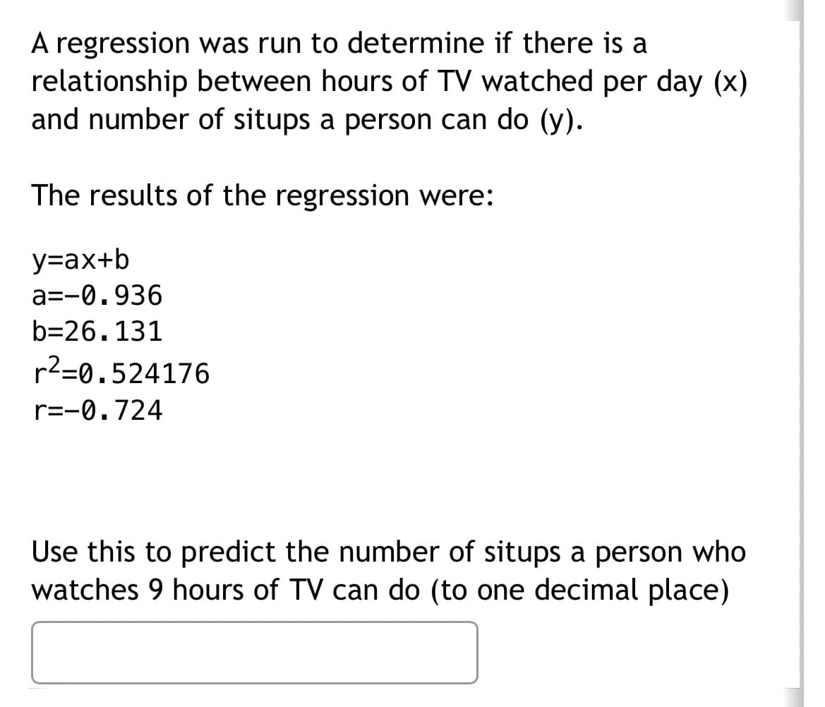 A regression was run to determine if there is a
relationship between hours of TV watched per day (x)
and number of situps a person can do (y).
The results of the regression were:
y=ax+b
a=-0.936
b=26.131
r²=0.524176
r=-0.724
Use this to predict the number of situps a person who
watches 9 hours of TV can do (to one decimal place)