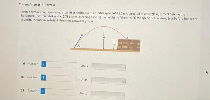 Current Attempt in Progress
In the figure, a stone is projected ata cliff of height h with an initial speed of 41.0 m/s directed at an angle 8o- 69.0° above the
horizontal. The stone strikes at A, 5.78 s after launching. Find (a) the height h of the cliff, (b) the speed of the stone just before impact at
A, and (c) the maximum height H reached above the ground.
(a) Number
Units
(b) Number
Units
(c) Numberi
Units
