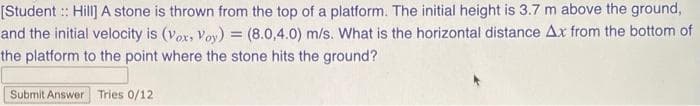 [Student :: Hill] A stone is thrown from the top of a platform. The initial height is 3.7 m above the ground,
and the initial velocity is (vox, Voy) = (8.0,4.0) m/s. What is the horizontal distance Ax from the bottom of
the platform to the point where the stone hits the ground?
Submit Answer Tries 0/12
