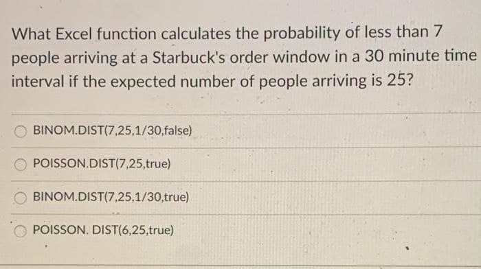 What Excel function calculates the probability of less than 7
people arriving at a Starbuck's order window in a 30 minute time
interval if the expected number of people arriving is 25?
O BINOM.DIST(7,25,1/30,false)
POISSON.DIST(7,25,true)
BINOM.DIST(7,25,1/30,true)
POISSON. DIST(6,25,true)
