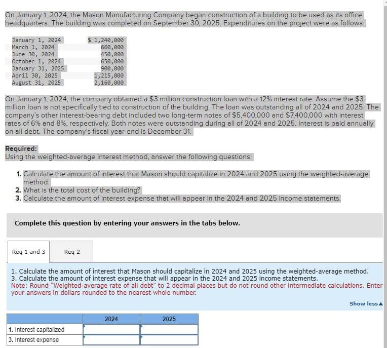 On January 1, 2024, the Mason Manufacturing Company began construction of a building to be used as its office
headquarters. The building was completed on September 30, 2025. Expenditures on the project were as follows:
January 1, 2024
March 1, 2024
June 30, 2024
$ 1,240,000
660,000
450,000
October 1, 2024
650,000
January 31, 2025
900,000
April 30, 2025
1,215,000
2,160,000
August 31, 2025
On January 1, 2024, the company obtained a $3 million construction loan with a 12% interest rate. Assume the $3
million loan is not specifically tied to construction of the building. The loan was outstanding all of 2024 and 2025. The
company's other interest-bearing debt included two long-term notes of $5,400,000 and $7,400,000 with interest
rates of 6% and 8%, respectively. Both notes were outstanding during all of 2024 and 2025. Interest is paid annually
on all debt. The company's fiscal year-end is December 31.
Required:
Using the weighted-average interest method, answer the following questions:
1. Calculate the amount of interest that Mason should capitalize in 2024 and 2025 using the weighted-average
method.
2. What is the total cost of the building?
3. Calculate the amount of interest expense that will appear in the 2024 and 2025 income statements.
Complete this question by entering your answers in the tabs below.
Req 1 and 3
Req 2
1. Calculate the amount of interest that Mason should capitalize in 2024 and 2025 using the weighted-average method.
3. Calculate the amount of interest expense that will appear in the 2024 and 2025 income statements.
Note: Round "Weighted-average rate of all debt" to 2 decimal places but do not round other intermediate calculations. Enter
your answers in dollars rounded to the nearest whole number.
1. Interest capitalized
3. Interest expense
2024
2025
Show less