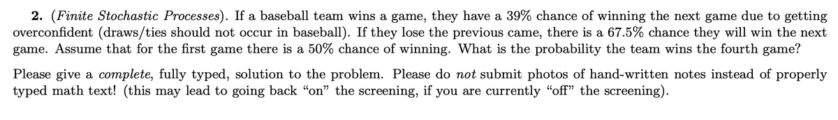 2. (Finite Stochastic Processes). If a baseball team wins a game, they have a 39% chance of winning the next game due to getting
overconfident (draws/ties should not occur in baseball). If they lose the previous came, there is a 67.5% chance they will win the next
game. Assume that for the first game there is a 50% chance of winning. What is the probability the team wins the fourth game?
Please give a complete, fully typed, solution to the problem. Please do not submit photos of hand-written notes instead of properly
typed math text! (this may lead to going back “on" the screening, if you are currently "off" the screening).
