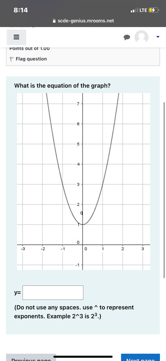 ### Determine the Equation of the Graph

Below is a screenshot of a graph depicting a quadratic function. This function creates a parabolic curve that opens upwards. 

#### Quadratic Graph Description:

- The vertex of the parabola is located at (0, 1) on the coordinate grid.
- The curve passes through the point (0, 1), indicating that this is the minimum point.
- The parabola appears symmetric across the y-axis.
- The equations of vertical lines drawn through the integers on the x-axis are marked from -3 to 3.

#### Question:

What is the equation of the graph?

Please enter your answer in the box provided.
\[ y = \]

##### Instructions:
1. **Do not use any spaces.** 
2. **Use `^` to represent exponents.** For example, write \(2^3\) to indicate \(2^3\).

Considering the vertex form of a quadratic function, which is \( y = a(x-h)^2 + k \), where \((h, k)\) is the vertex of the parabola, determine the equation that fits this graph.

**Example of Input:**
If you believe the function is \( y = 2x^2 \), you should enter:
\[ y = 2x^2 \]

Click "Next page" to proceed after entering your answer.