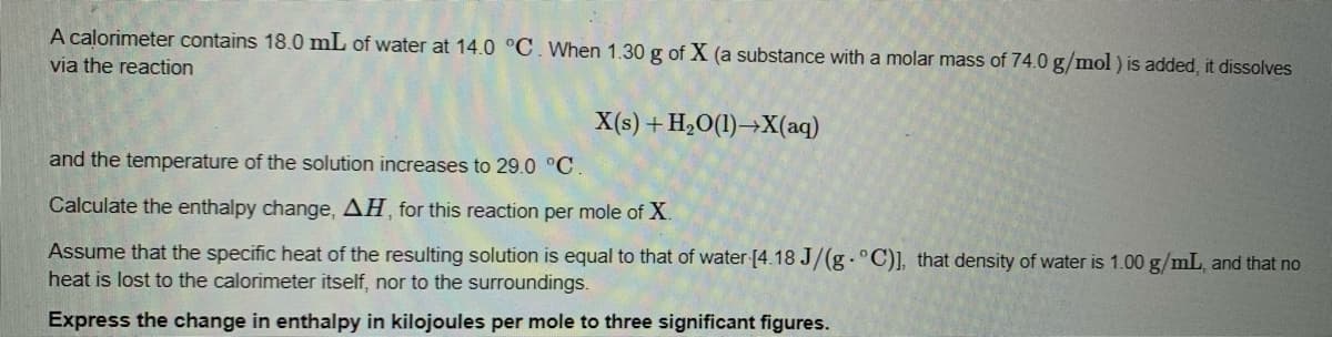 A calorimeter contains 18.0 mL of water at 14.0 °C. When 1.30 g of X (a substance with a molar mass of 74.0 g/mol ) is added, it dissolves
via the reaction
X(s) + H,O(1)→X(aq)
and the temperature of the solution increases to 29.0 °C
Calculate the enthalpy change, AH, for this reaction per mole of X.
Assume that the specific heat of the resulting solution is equal to that of water [4.18 J/(g - C)], that density of water is 1.00 g/mL, and that no
heat is lost to the calorimeter itself, nor to the surroundings.
Express the change in enthalpy in kilojoules per mole to three significant figures.
