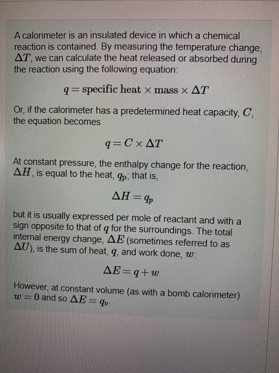 A calorimeter is an insulated device in which a chemical
reaction is contained. By measuring the temperature change,
AT, we can calculate the heat released or absorbed during
the reaction using the following equation:
q= specific heat x mass × AT
Or, if the calorimeter has a predetermined heat capacity, C,
the equation becomes
q=C x AT
At constant pressure, the enthalpy change for the reaction,
AH, is equal to the heat, qp, that is,
AH= 4p
but it is usually expressed per mole of reactant and with a
sign opposite to that of q for the surroundings. The total
internal energy change, AE (sometimes referred to as
AU), is the sum of heat, q, and work done, w
AE=q+w
However, at constant volume (as with a bomb calorimeter)
W-0 and so AE= qu.
