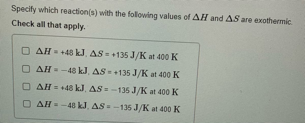 Specify which reaction(s) with the following values of AH and AS are exothermic.
Check all that apply.
AH = +48 kJ, AS = +135 J/K at 400 K
%3D
AH = -48 kJ, AS = +135 J/K at 400 K
AH = +48 kJ, AS = -135 J/K at 400 K
AH = -48 kJ, AS = -135 J/K at 400 K
%3D
