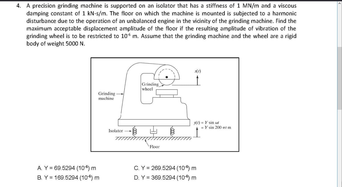 4. A precision grinding machine is supported on an isolator that has a stiffness of 1 MN/m and a viscous
damping constant of 1 kN-s/m. The floor on which the machine is mounted is subjected to a harmonic
disturbance due to the operation of an unbalanced engine in the vicinity of the grinding machine. Find the
maximum acceptable displacement amplitude of the floor if the resulting amplitude of vibration of the
grinding wheel is to be restricted to 106 m. Assume that the grinding machine and the wheel are a rigid
body of weight 5000 N.
x(1)
Grinding
wheel
Grinding
machine
M1) = Y sin wt
= Y sin 200 mt m
Isolator
Floor
A. Y = 69.5294 (10-6) m
C. Y = 269.5294 (10-6) m
B. Y = 169.5294 (10-6) m
D. Y = 369.5294 (10-6) m
