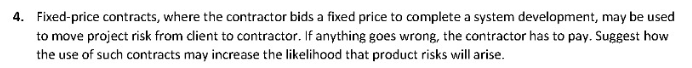 4. Fixed-price contracts, where the contractor bids a fixed price to complete a system development, may be used
to move project risk from client to contractor. If anything goes wrong, the contractor has to pay. Suggest how
the use of such contracts may increase the likelihood that product risks will arise.
