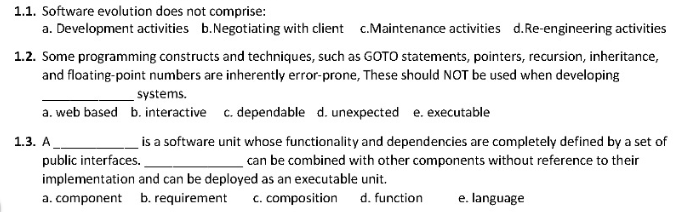 1.1. Software evolution does not comprise:
a. Development activities b.Negotiating with client c.Maintenance activities d.Re-engineering activities
1.2. Some programming constructs and techniques, such as GOTO statements, pointers, recursion, inheritance,
and floating-point numbers are inherently error-prone, These should NOT be used when developing
systems.
a. web based b. interactive c. dependable d. unexpected e. executable
is a software unit whose functionality and dependencies are completely defined by a set of
can be combined with other components without reference to their
1.3. А
public interfaces.
implementation and can be deployed as an executable unit.
a. component b. requirement c. composition
d. function
e. language
