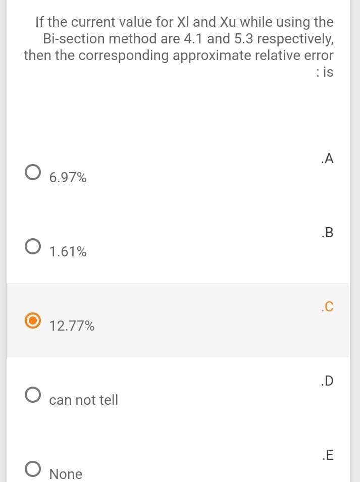 If the current value for XI and Xu while using the
Bi-section method are 4.1 and 5.3 respectively,
then the corresponding approximate relative error
: is
.A
O 6.97%
.B
1.61%
.C
12.77%
.D
can not tell
.E
None
