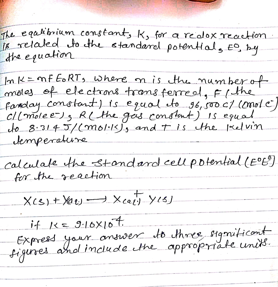 The equlibrium constant, K, for a redox reaction.
18 related to the standard potentials Eo, by
the equation
Ink = mF EoRT, where on is the number of
moles of electrons transferred, F/ the
Fanday constant) is equal to 96, 500 c/ (mot e
c/ (molee)s R( the gas constant) is equal
to 8.3145/(Mol·K), and I is the Kelvin
temperature
calculate the standard cell potential (E°E°)
for the reaction
+
X(S) + Xe X cart Yes]
if K = 9.10×107.
Express your answer to three significant
figures and include the appropriate units.