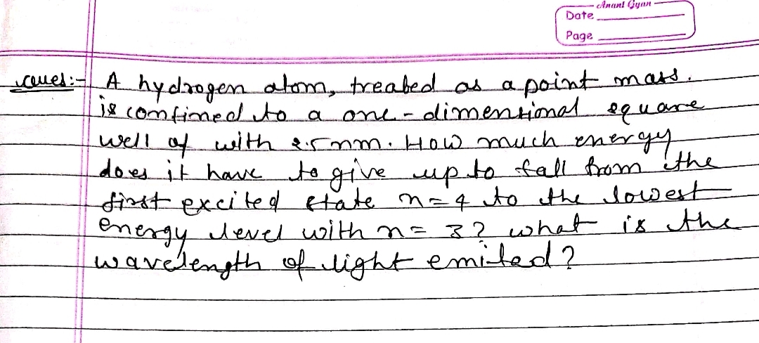 Anant Gyan
Date
Page
-clues: A hydrogen alom, treated as a point mats.
is confined to a one- dimensional equare
well of with er nm. How much energy
does it have to give up to fall from the
first excited state m=4 to the lowest
energy level with n= 3? what is the
wavelength of light emited?