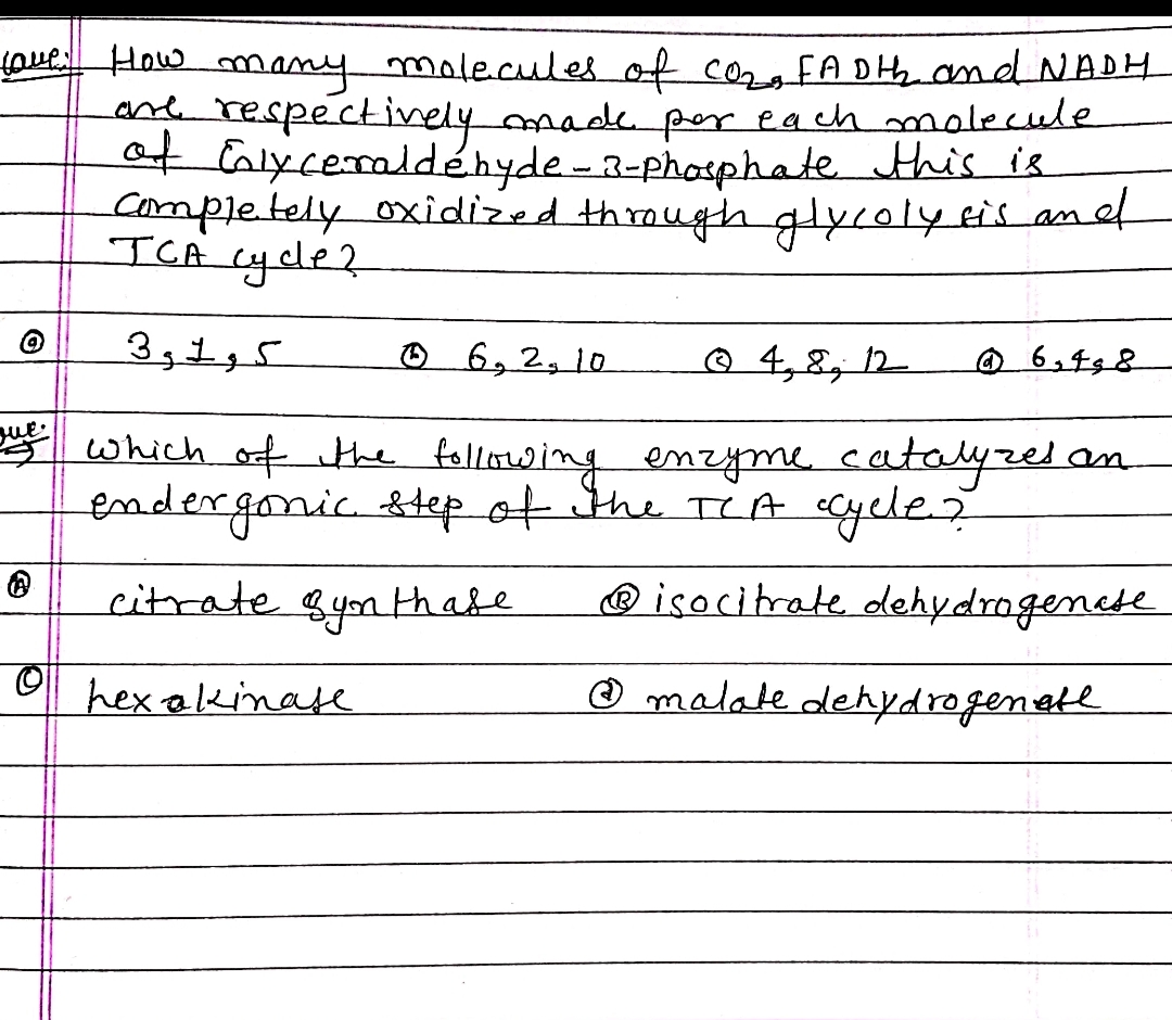 Love How many molecules of CO₂, FADth and NADH
are respectively made por each
of Cnlyceraldehyde-3-phosphate
completely oxidized through glycoly sis and
molecule
this is
JCA cycle?
3, 1, 5
Ⓒ 6, 2, 10
Ⓒ4, 8, 12 @ 6,498
que
us which of the following enzyme catalyzes an
endergonic step of the TCA ccycle?
citrate synthase
Ⓡisocitrate dehydrogenate
hex akinase
Ⓒ malate dehydrogenate