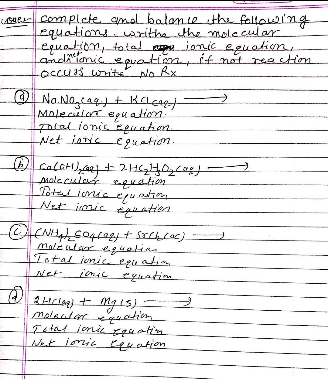 Lover - complete and balance the following
equations, writhe the molecular
equation, total
ionic equation,
and me tonic equation, if not reaction
occurs write No Rx
@ Na Na₂caq.) + KCl caq)
Molecular equation.
Total ionic equation.
Net joric equation.
(b) Ca(OH)₂ (aq) + 2H ( ₂ H₂O₂ (aq)
Molecular equation
Total ionic equation
Net imic
equation
Ⓒ (NH₂)₂ 504 (99) + srck₂ (ac)
Molcular equation
Total jonic equation
Net
icnic equation.
@
2 HCl(g) + Mg (S),
molecular equation
Total jonic equation
Net ionic equation