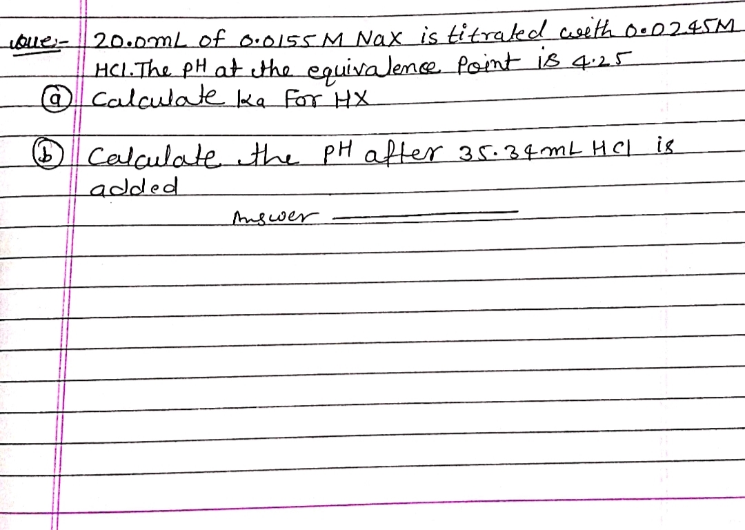 Que: -
20.0mL of 0.0155 M Nax is titrated with 0.02.45M
HCL. The PH at the equivalence point is 4.25
@ calculate ka for HX
(1) Calculate the pH after 35.34mL HCL
added
Answer