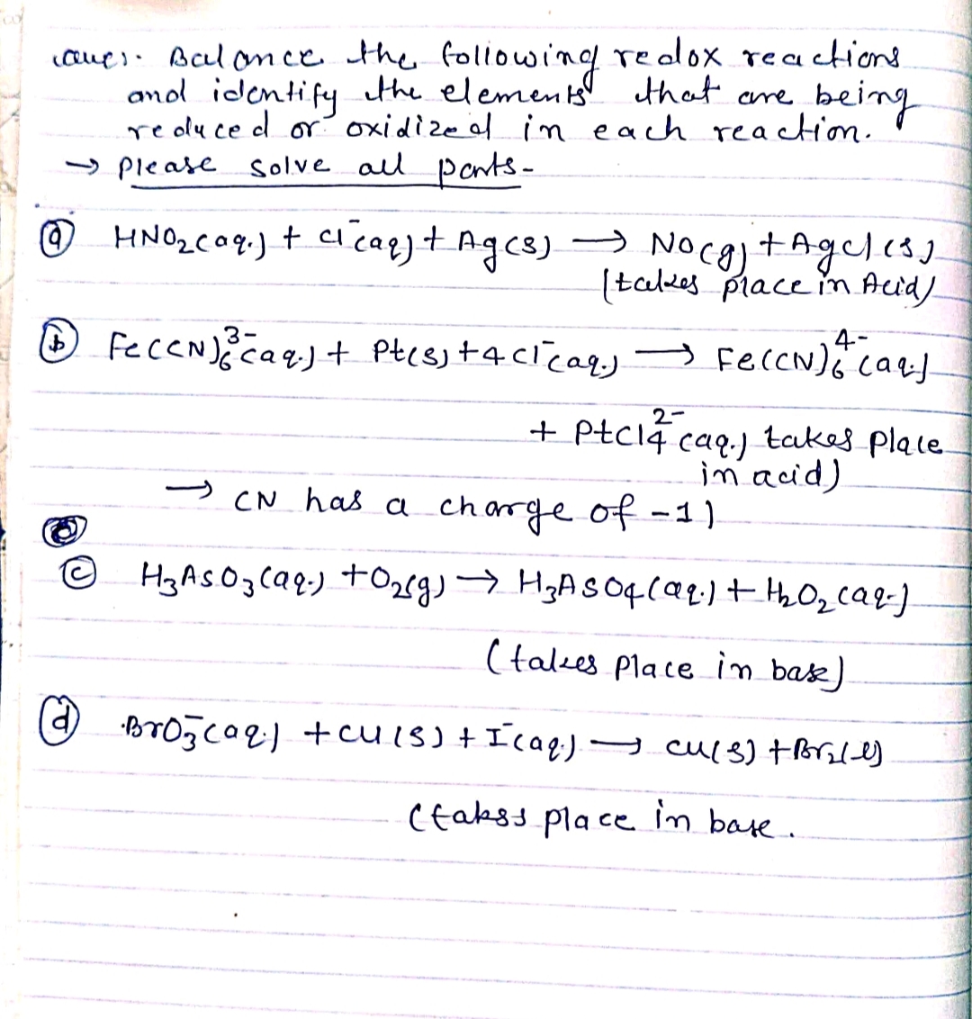 CO
caver. Balance the following redox reactions.
and identify the elements that are being
reduced or oxidized in each reaction.
Please solve all pants-
@
HNO₂ caq.) + ci caq) + Ag(s) → Nocg) + Ageless
I takes place in Acid)
4-
(1) Fe(CN) ³ (aq) + Pt(s) +acl(aq) → Fe(CN) 6+ (aq)
2-
+ Ptc14 caq.) takes place.
in acid)
CN has a charge of -11.
H₂As 0₂ (aq) + O₂(g) → H₂A 5 04 (99.) + th₂0₂₂ caq.).
(takes place in bak)
Broj (aq) + Cu (S) + I (aq) → Cu(s) + Br₂/4)
(takss place in base.