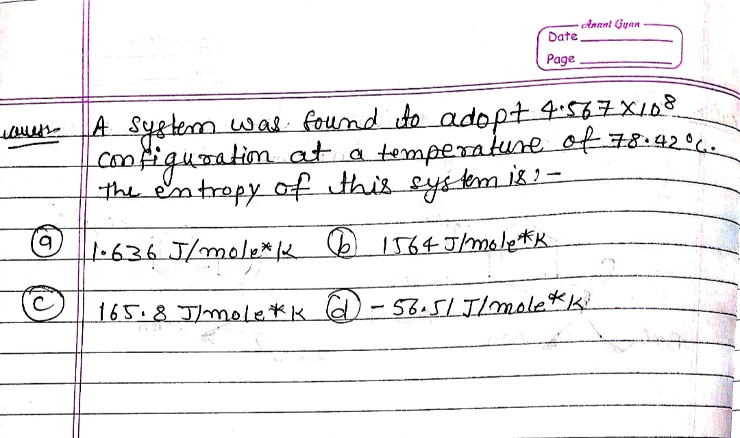 Annt Gyan
Date
Page
A System was fournd to adopt 4:567X108
comfiqusation at a temperakuse of 2.
the en tropy of this eyskm ik-
1.636 J/mole* K
(6) 1564 Jhmoletk
165.8 J/mole*k )- 58.51. J/moletKi
