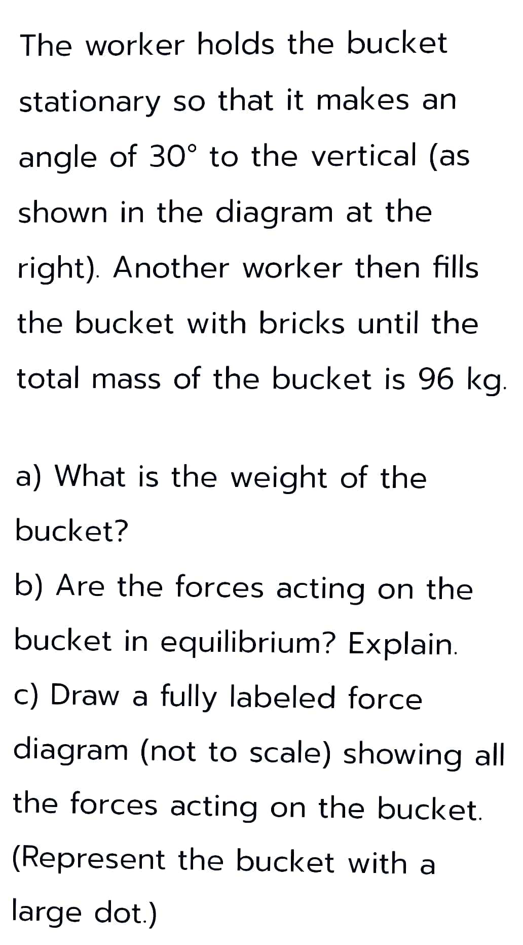 The worker holds the bucket
stationary so that it makes an
angle of 30° to the vertical (as
shown in the diagram at the
right). Another worker then fills
the bucket with bricks until the
total mass of the bucket is 96 kg.
a) What is the weight of the
bucket?
b) Are the forces acting on the
bucket in equilibrium? Explain.
c) Draw a fully labeled force
diagram (not to scale) showing all
the forces acting on the bucket.
(Represent the bucket with a
large dot.)
