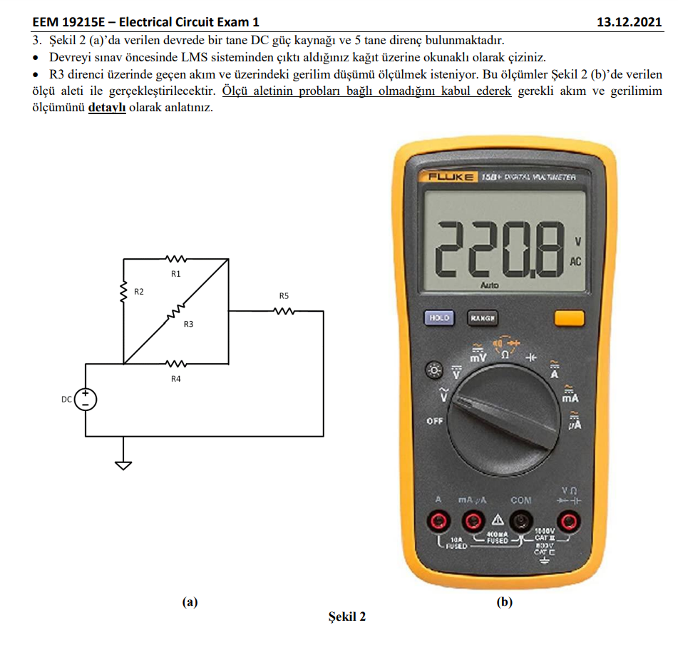 EEM 19215E – Electrical Circuit Exam 1
13.12.2021
3. Şekil 2 (a)'da verilen devrede bir tane DC güç kaynağı ve 5 tane direnç bulunmaktadır.
• Devreyi sınav öncesinde LMS sisteminden çıktı aldığınız kağıt üzerine okunaklı olarak çiziniz.
• R3 direnci üzerinde geçen akım ve üzerindeki gerilim düşümü ölçülmek isteniyor. Bu ölçümler Şekil 2 (b)'de verilen
ölçü aleti ile gerçekleştirilecektir. Ölçü aletinin probları bağlı olmadığını kabul ederek gerekli akım ve gerilimim
ölçümünü detaylı olarak anlatınız.
FLUKE 138+ CNATAL MA TIKETEA
2208
V
AC
R1
Auto
R2
R5
KANG
R3
0CH
R4
DC
mA
OFF
mA A
COM
24
A
4COMA
FUSED
CATE
10A
FUSED
CA C
(а)
(b)
Şekil 2
