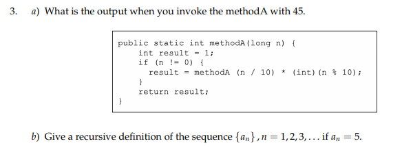 3. a) What is the output when you invoke the methodA with 45.
public static int methodA (long n) {
int result = 1;
if (n !- 0) {
result = methodA (n / 10) * (int) (n % 10);
return result;
b) Give a recursive definition of the sequence {an},n = 1,2,3,... if an = 5.

